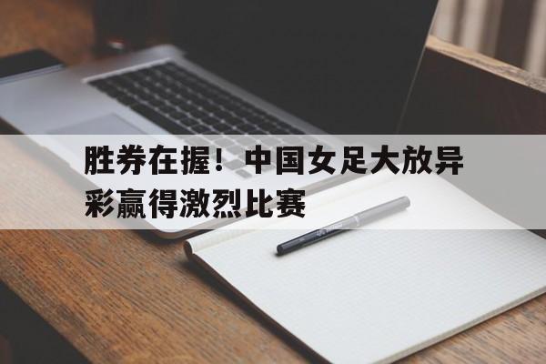 胜券在握！中国女足大放异彩赢得激烈比赛(看看中国女足)