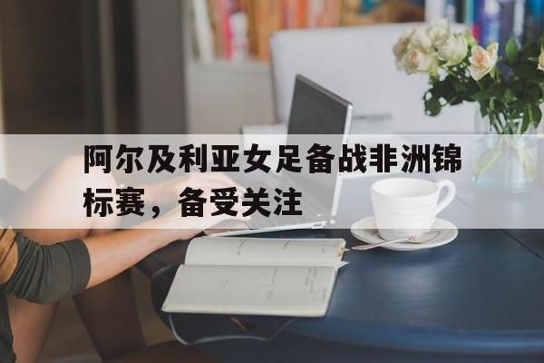 阿尔及利亚女足备战非洲锦标赛,备受关注吗