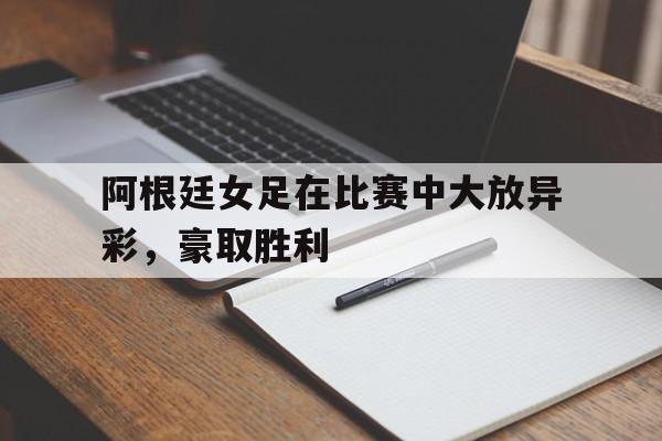 九州平台-阿根廷女足在比赛中大放异彩，豪取胜利(阿根廷女足在比赛中大放异彩,豪取胜利的是谁)