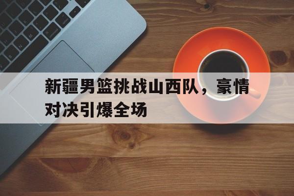 新疆男篮挑战山西队,豪情对决引爆全场(cba新疆山西) 新疆男篮挑战山西队,豪情对决引爆全场(cba新疆山西)