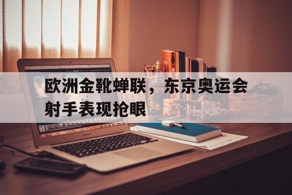 九州平台-欧洲金靴蝉联，东京奥运会射手表现抢眼(东京奥运会奖牌榜射箭)