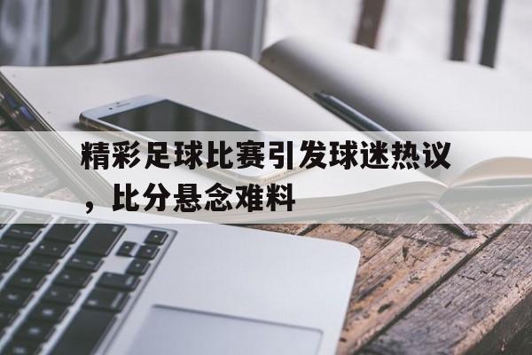精彩足球比赛引发球迷热议,比分悬念难料的简单介绍 精彩足球比赛引发球迷热议,比分悬念难料的简单介绍